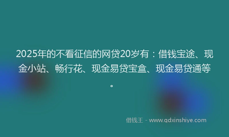 2025年的不看征信的网贷20岁有：借钱宝途、现金小站、畅行花、现金易贷宝盒、现金易贷通等。