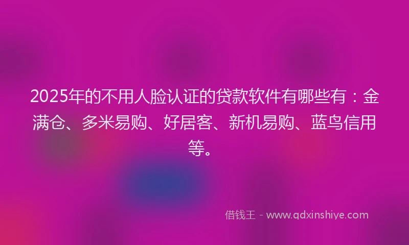 2025年的不用人脸认证的贷款软件有哪些有：金满仓、多米易购、好居客、新机易购、蓝鸟信用等。