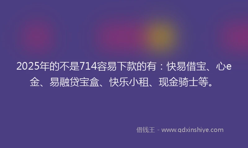 2025年的不是714容易下款的有：快易借宝、心e金、易融贷宝盒、快乐小租、现金骑士等。