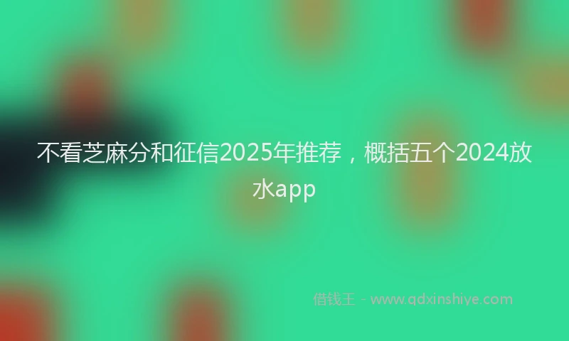 不看芝麻分和征信2025年推荐，概括五个2024放水app