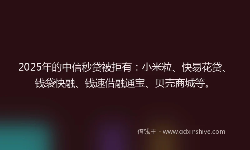 2025年的中信秒贷被拒有：小米粒、快易花贷、钱袋快融、钱速借融通宝、贝壳商城等。