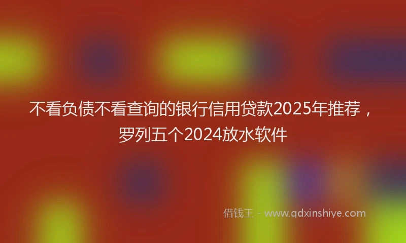 不看负债不看查询的银行信用贷款2025年推荐，罗列五个2024放水软件