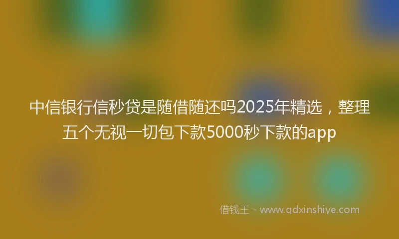 中信银行信秒贷是随借随还吗2025年精选，整理五个无视一切包下款5000秒下款的app