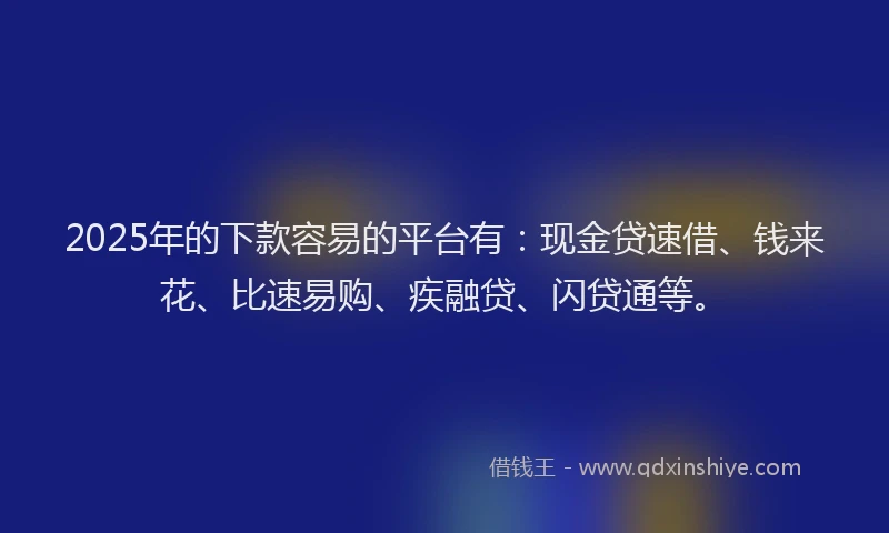 2025年的下款容易的平台有：现金贷速借、钱来花、比速易购、疾融贷、闪贷通等。