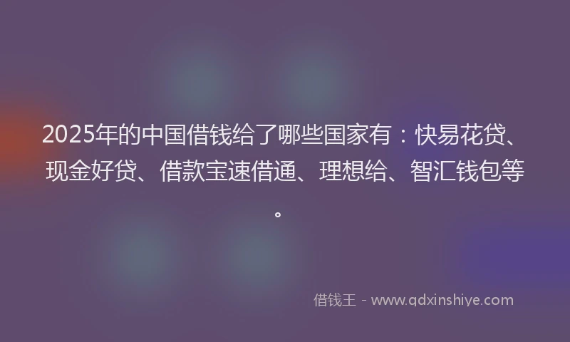 2025年的中国借钱给了哪些国家有：快易花贷、现金好贷、借款宝速借通、理想给、智汇钱包等。