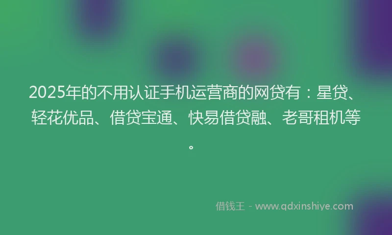 2025年的不用认证手机运营商的网贷有：星贷、轻花优品、借贷宝通、快易借贷融、老哥租机等。