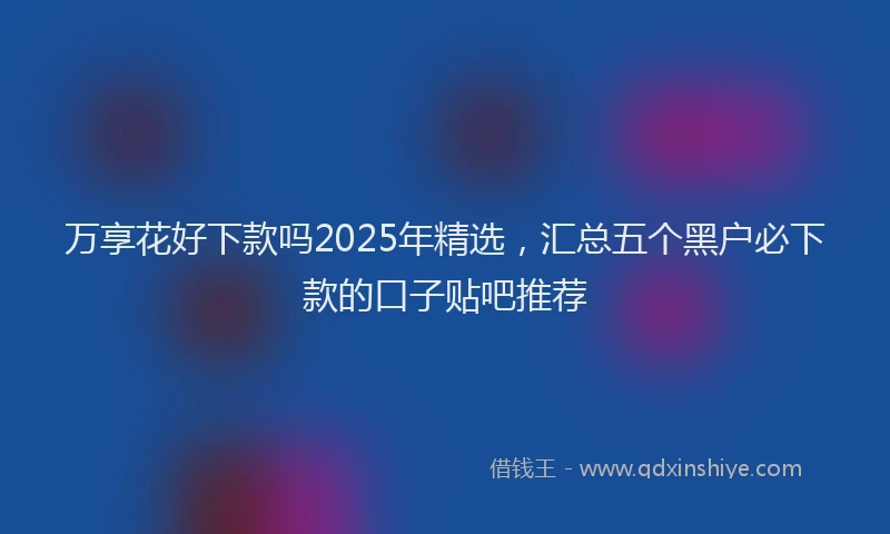 万享花好下款吗2025年精选，汇总五个黑户必下款的口子贴吧推荐