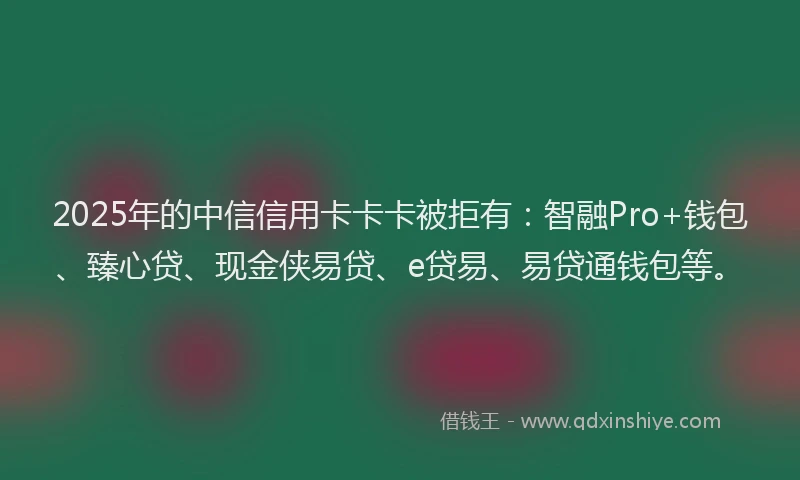 2025年的中信信用卡卡卡被拒有：智融Pro+钱包、臻心贷、现金侠易贷、e贷易、易贷通钱包等。