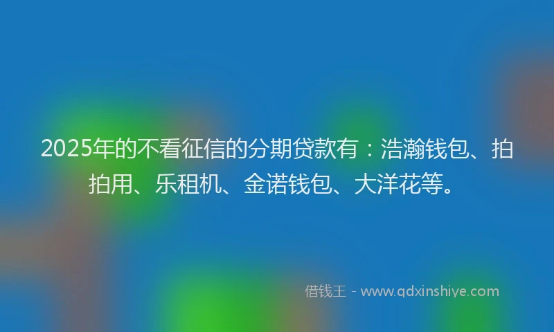 2025年的不看征信的分期贷款有：浩瀚钱包、拍拍用、乐租机、金诺钱包、大洋花等。