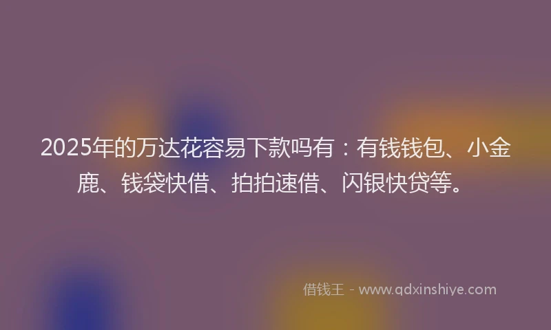 2025年的万达花容易下款吗有：有钱钱包、小金鹿、钱袋快借、拍拍速借、闪银快贷等。