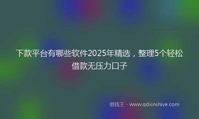 下款平台有哪些软件2025年精选，整理5个轻松借款无压力口子