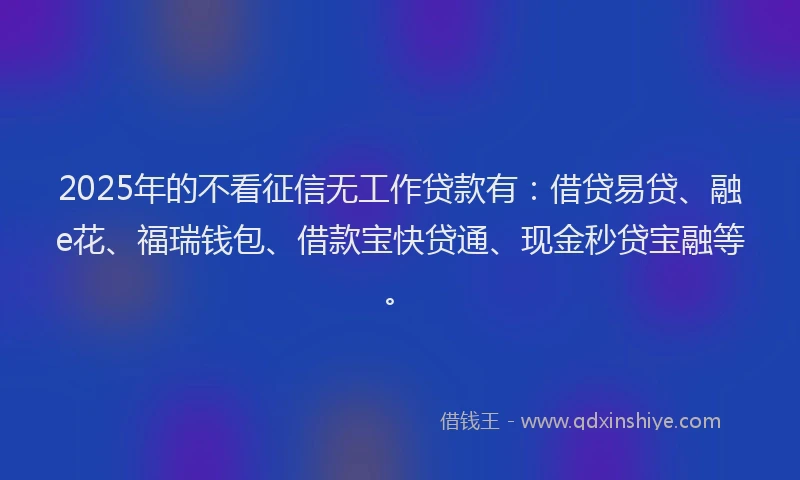 2025年的不看征信无工作贷款有：借贷易贷、融e花、福瑞钱包、借款宝快贷通、现金秒贷宝融等。