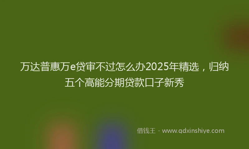 万达普惠万e贷审不过怎么办2025年精选，归纳五个高能分期贷款口子新秀
