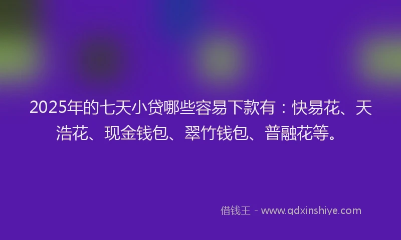 2025年的七天小贷哪些容易下款有：快易花、天浩花、现金钱包、翠竹钱包、普融花等。