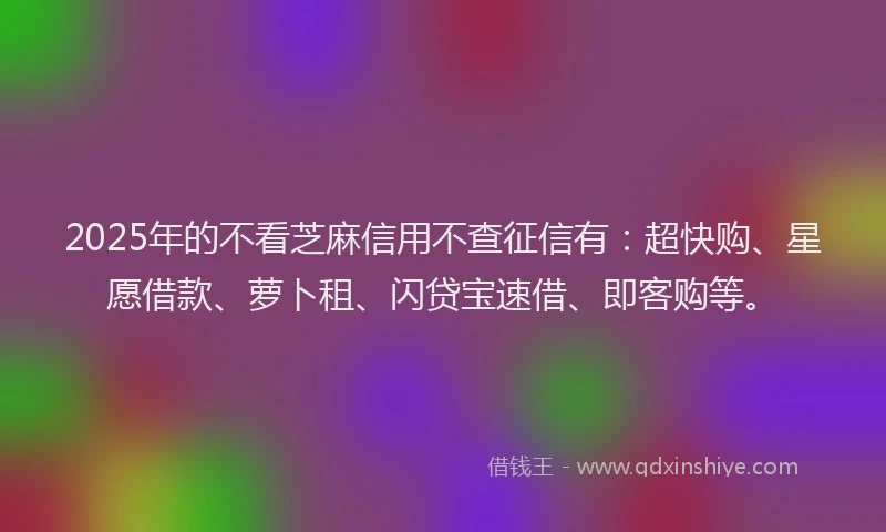 2025年的不看芝麻信用不查征信有：超快购、星愿借款、萝卜租、闪贷宝速借、即客购等。