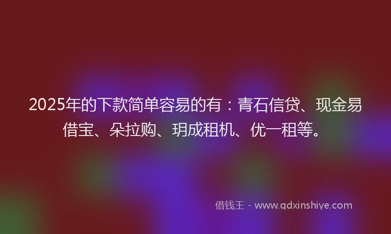 2025年的下款简单容易的有：青石信贷、现金易借宝、朵拉购、玥成租机、优一租等。