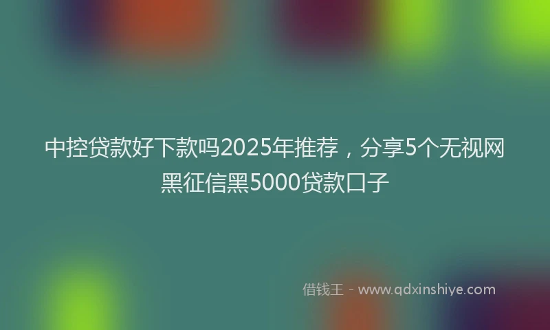 中控贷款好下款吗2025年推荐，分享5个无视网黑征信黑5000贷款口子