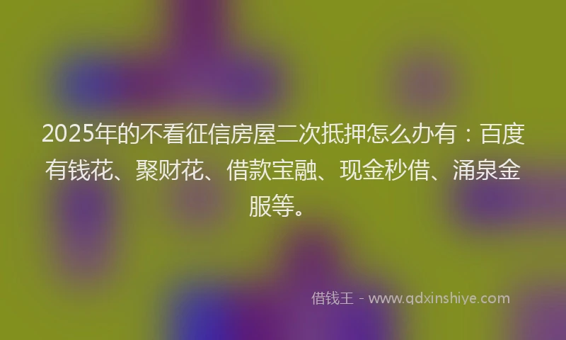 2025年的不看征信房屋二次抵押怎么办有：百度有钱花、聚财花、借款宝融、现金秒借、涌泉金服等。