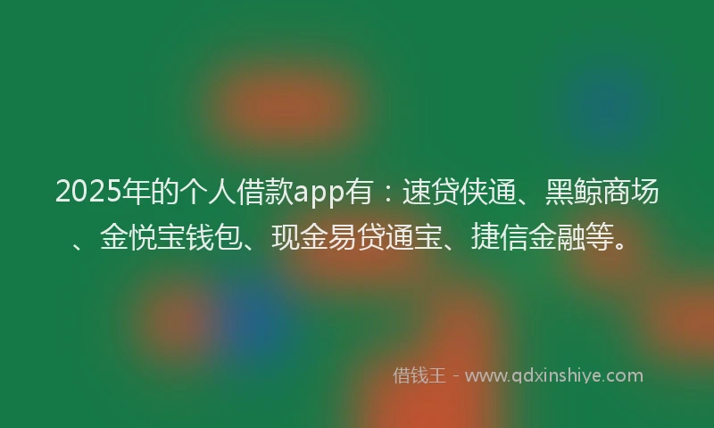 2025年的个人借款app有：速贷侠通、黑鲸商场、金悦宝钱包、现金易贷通宝、捷信金融等。