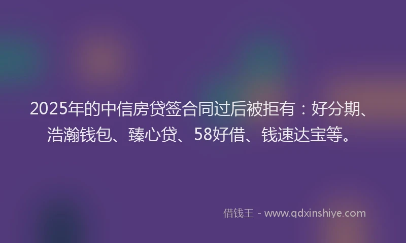 2025年的中信房贷签合同过后被拒有：好分期、浩瀚钱包、臻心贷、58好借、钱速达宝等。