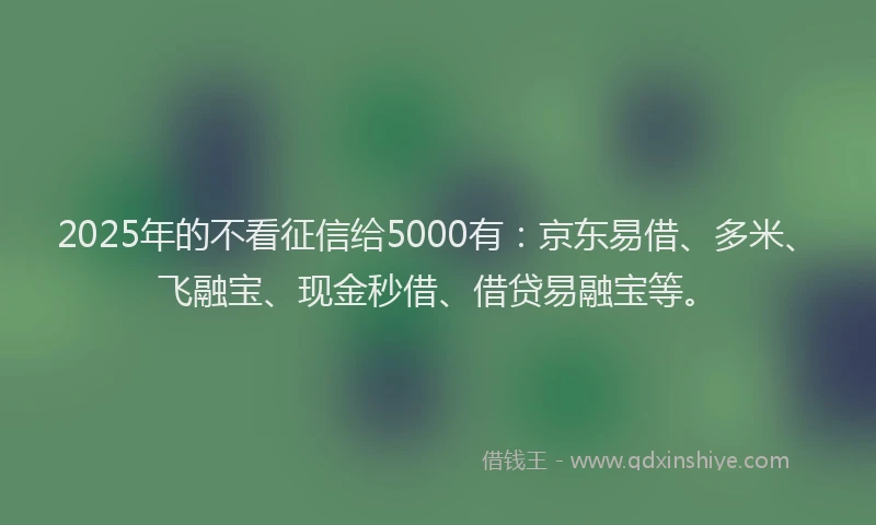 2025年的不看征信给5000有：京东易借、多米、飞融宝、现金秒借、借贷易融宝等。