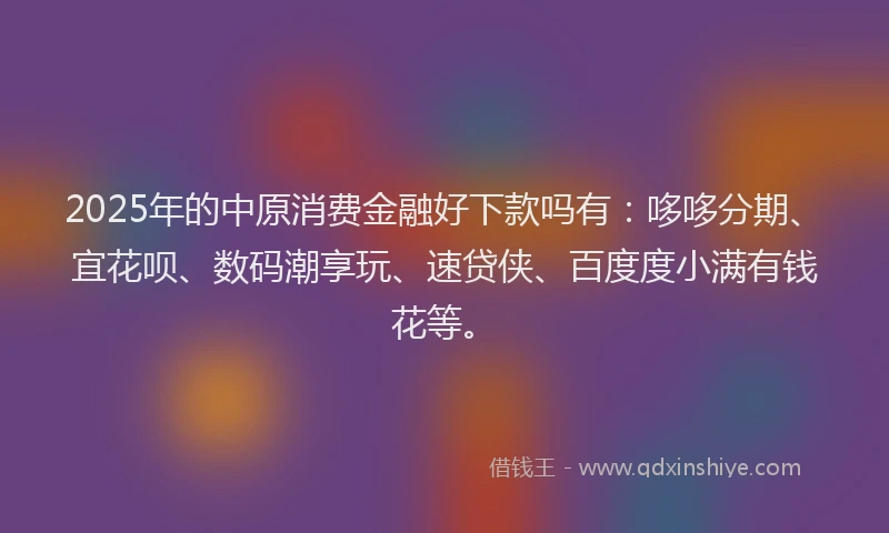 2025年的中原消费金融好下款吗有：哆哆分期、宜花呗、数码潮享玩、速贷侠、百度度小满有钱花等。
