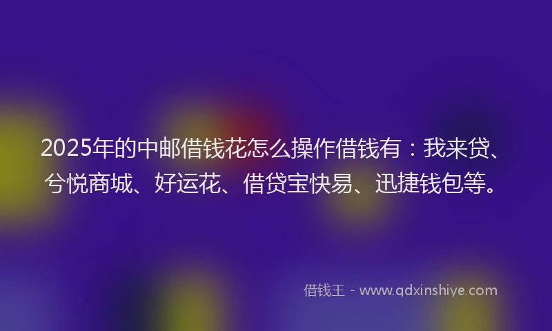 2025年的中邮借钱花怎么操作借钱有：我来贷、兮悦商城、好运花、借贷宝快易、迅捷钱包等。