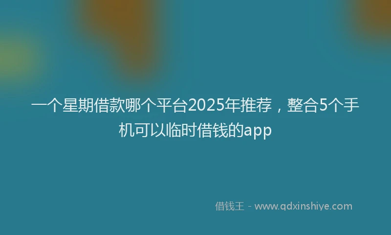一个星期借款哪个平台2025年推荐，整合5个手机可以临时借钱的app