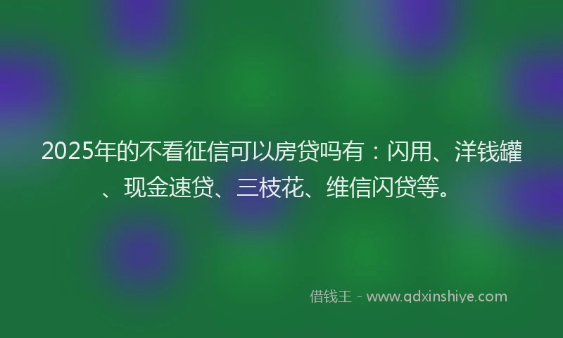 2025年的不看征信可以房贷吗有：闪用、洋钱罐、现金速贷、三枝花、维信闪贷等。