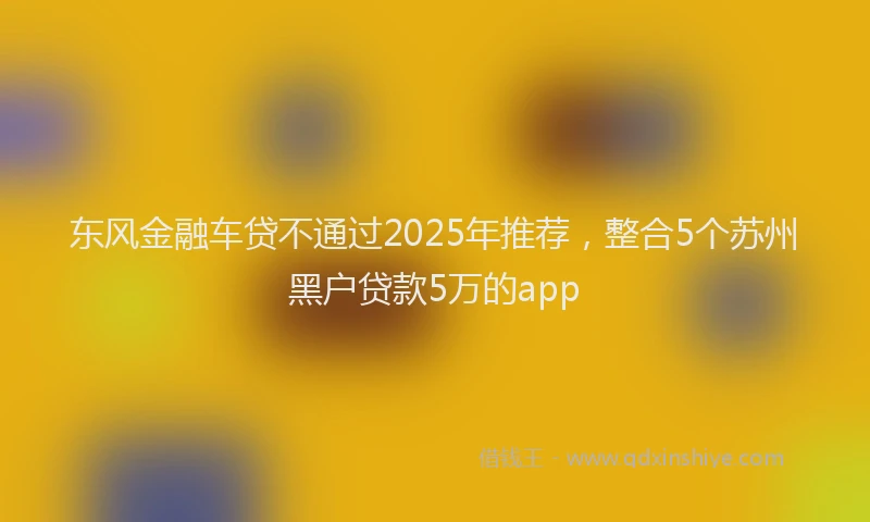 东风金融车贷不通过2025年推荐，整合5个苏州黑户贷款5万的app