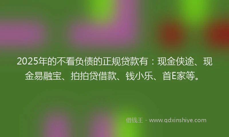 2025年的不看负债的正规贷款有：现金侠途、现金易融宝、拍拍贷借款、钱小乐、首E家等。