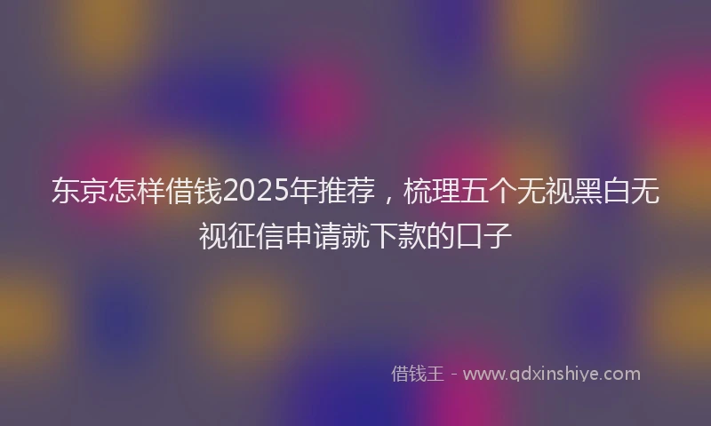 东京怎样借钱2025年推荐，梳理五个无视黑白无视征信申请就下款的口子