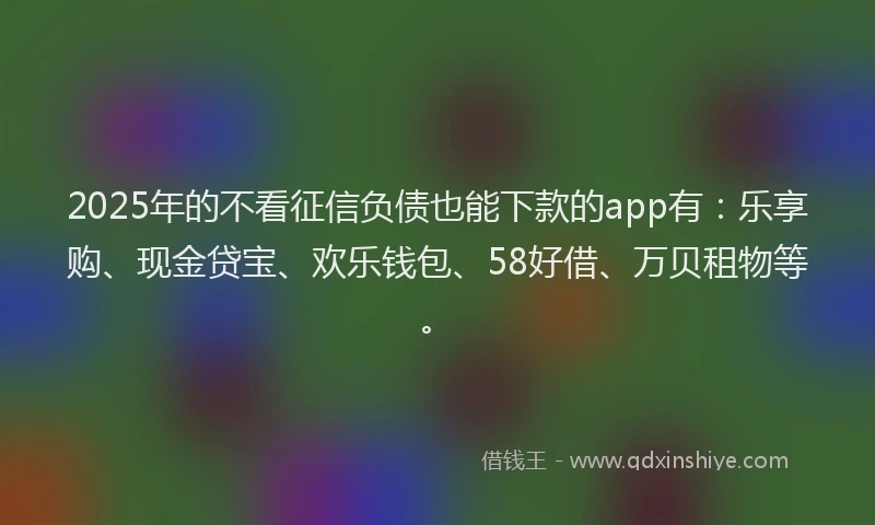 2025年的不看征信负债也能下款的app有：乐享购、现金贷宝、欢乐钱包、58好借、万贝租物等。