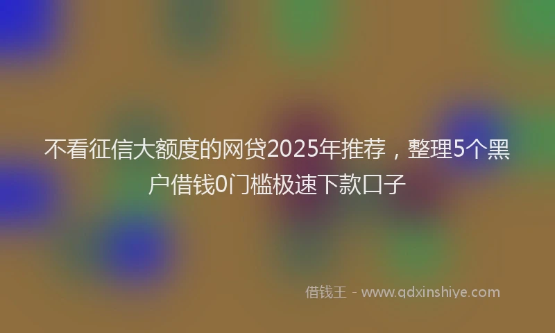 不看征信大额度的网贷2025年推荐，整理5个黑户借钱0门槛极速下款口子