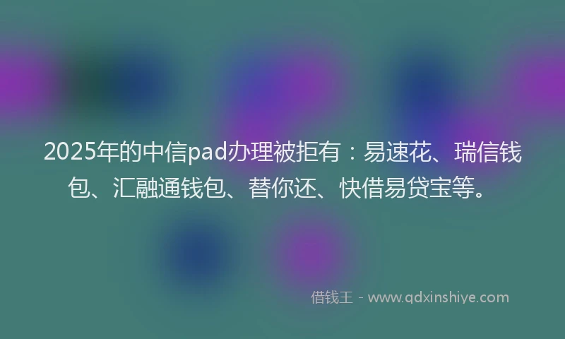 2025年的中信pad办理被拒有：易速花、瑞信钱包、汇融通钱包、替你还、快借易贷宝等。