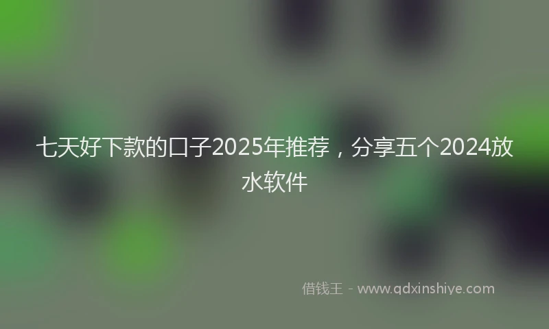 七天好下款的口子2025年推荐，分享五个2024放水软件