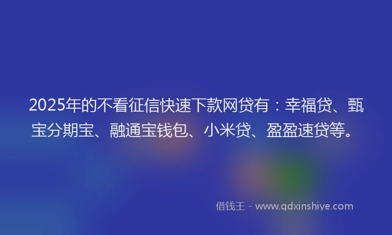 2025年的不看征信快速下款网贷有：幸福贷、甄宝分期宝、融通宝钱包、小米贷、盈盈速贷等。