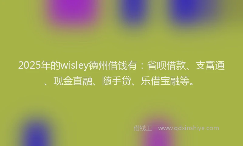 2025年的wisley德州借钱有:省呗借款、支富通、现金直融、随手贷、乐借宝融等。