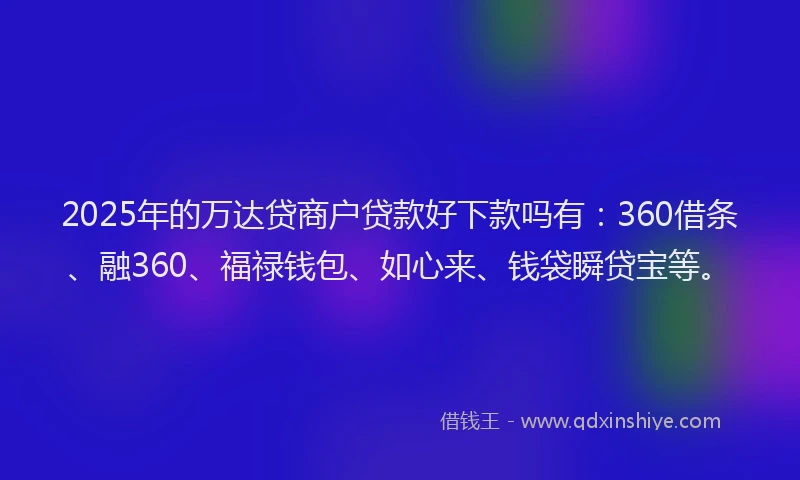 2025年的万达贷商户贷款好下款吗有：360借条、融360、福禄钱包、如心来、钱袋瞬贷宝等。
