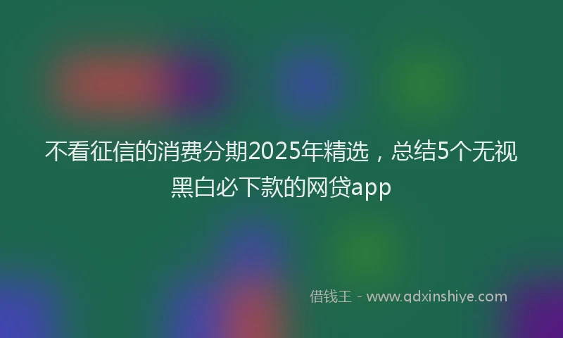 不看征信的消费分期2025年精选，总结5个无视黑白必下款的网贷app