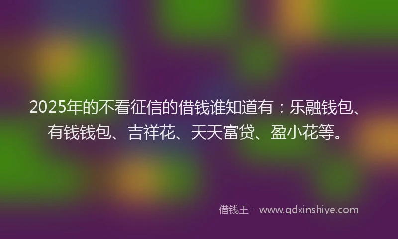 2025年的不看征信的借钱谁知道有：乐融钱包、有钱钱包、吉祥花、天天富贷、盈小花等。