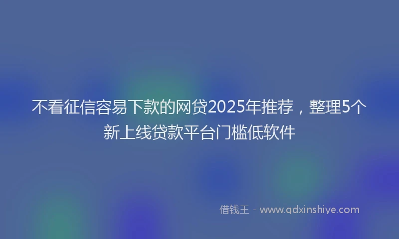 不看征信容易下款的网贷2025年推荐，整理5个新上线贷款平台门槛低软件