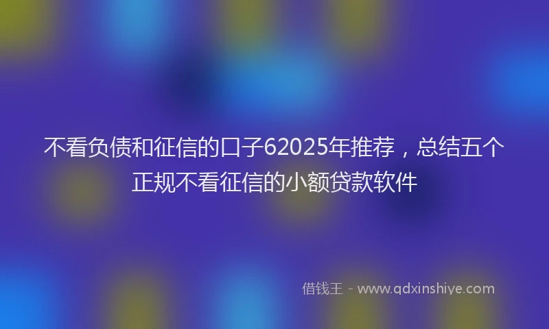 不看负债和征信的口子62025年推荐，总结五个正规不看征信的小额贷款软件