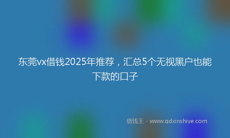 东莞vx借钱2025年推荐，汇总5个无视黑户也能下款的口子