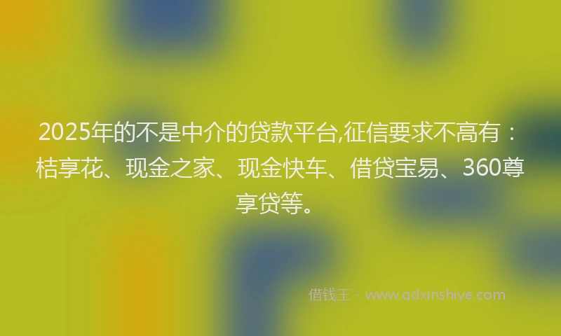 2025年的不是中介的贷款平台,征信要求不高有：桔享花、现金之家、现金快车、借贷宝易、360尊享贷等。