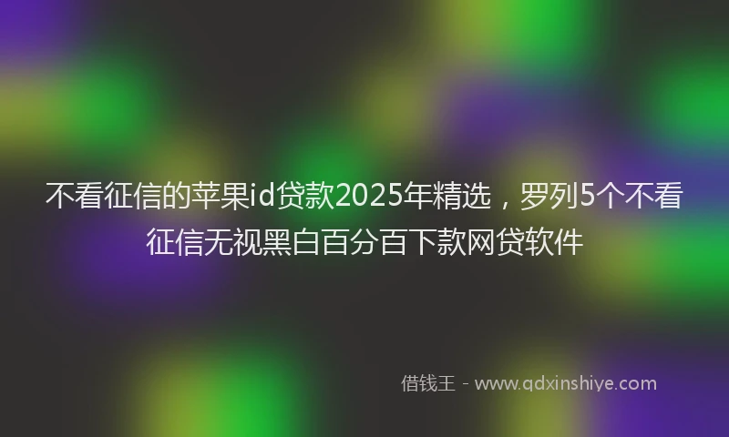 不看征信的苹果id贷款2025年精选，罗列5个不看征信无视黑白百分百下款网贷软件