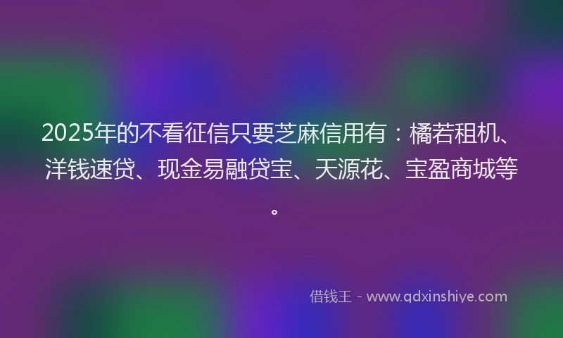 2025年的不看征信只要芝麻信用有：橘若租机、洋钱速贷、现金易融贷宝、天源花、宝盈商城等。