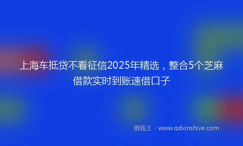 上海车抵贷不看征信2025年精选，整合5个芝麻借款实时到账速借口子