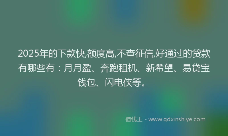 2025年的下款快,额度高,不查征信,好通过的贷款有哪些有：月月盈、奔跑租机、新希望、易贷宝钱包、闪电侠等。