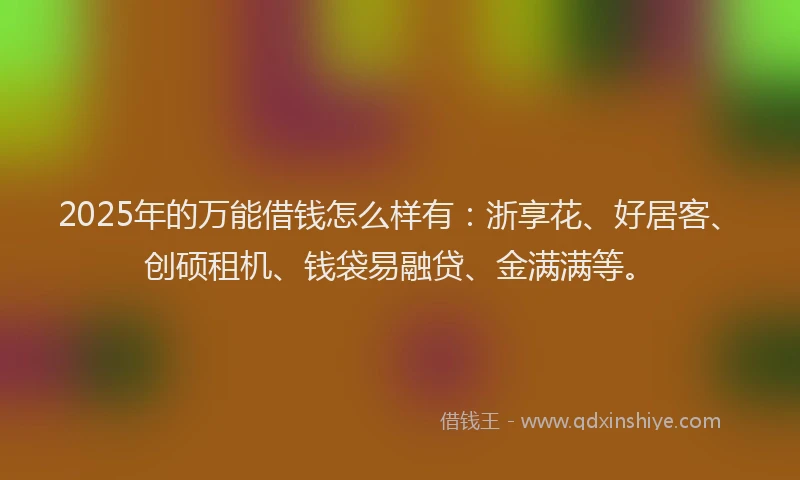 2025年的万能借钱怎么样有：浙享花、好居客、创硕租机、钱袋易融贷、金满满等。